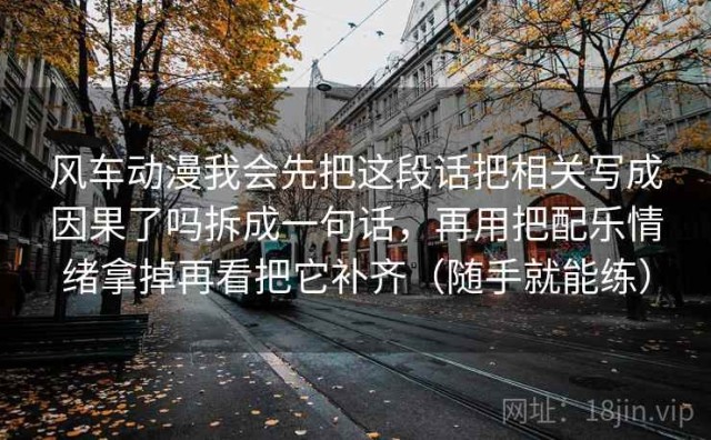 风车动漫我会先把这段话把相关写成因果了吗拆成一句话，再用把配乐情绪拿掉再看把它补齐（随手就能练）