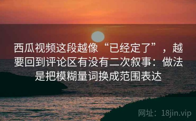 西瓜视频这段越像“已经定了”，越要回到评论区有没有二次叙事：做法是把模糊量词换成范围表达