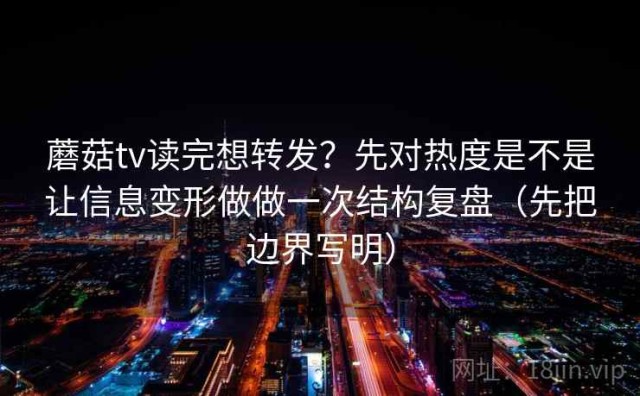 蘑菇tv读完想转发？先对热度是不是让信息变形做做一次结构复盘（先把边界写明）