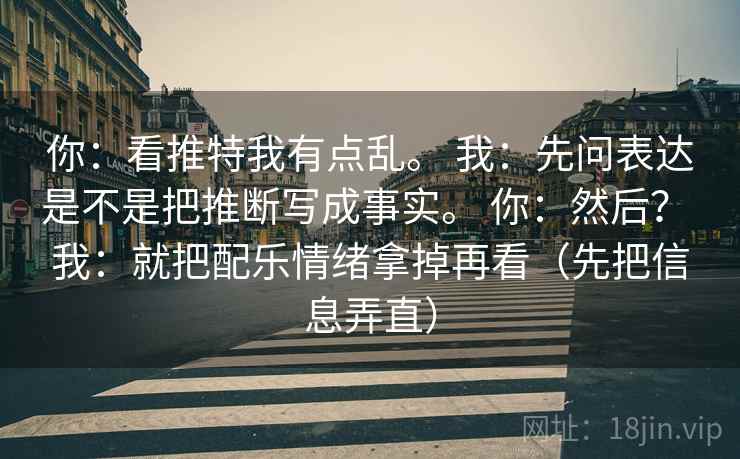 你：看推特我有点乱。 我：先问表达是不是把推断写成事实。 你：然后？ 我：就把配乐情绪拿掉再看（先把信息弄直）