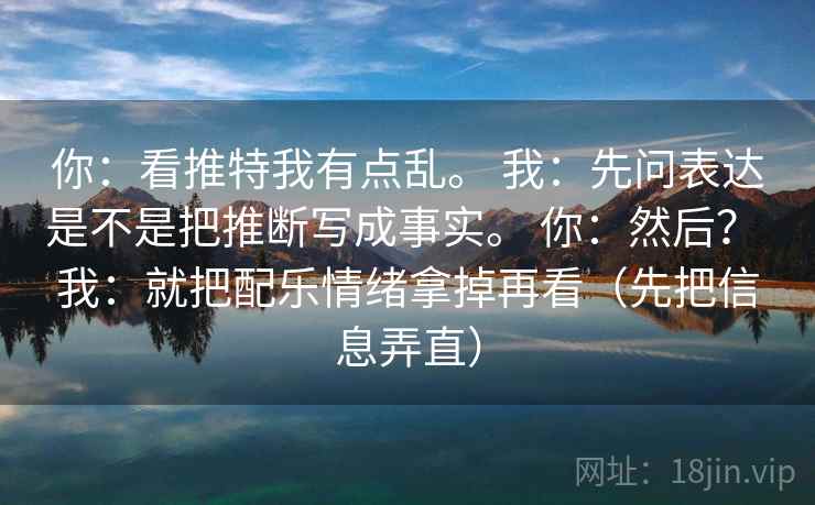 你：看推特我有点乱。 我：先问表达是不是把推断写成事实。 你：然后？ 我：就把配乐情绪拿掉再看（先把信息弄直）