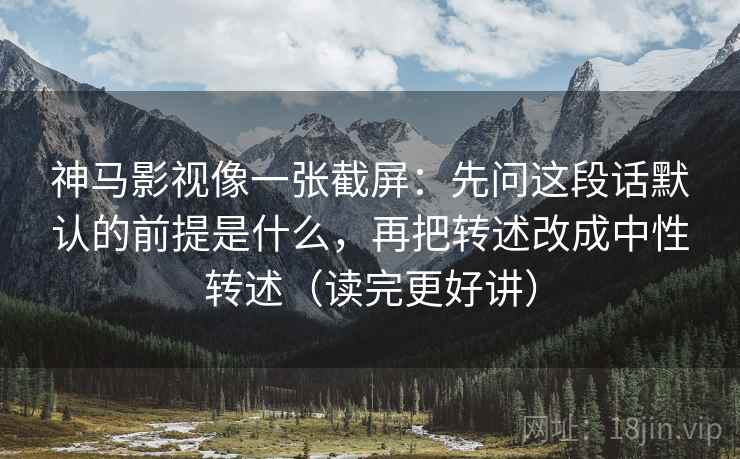 神马影视像一张截屏：先问这段话默认的前提是什么，再把转述改成中性转述（读完更好讲）