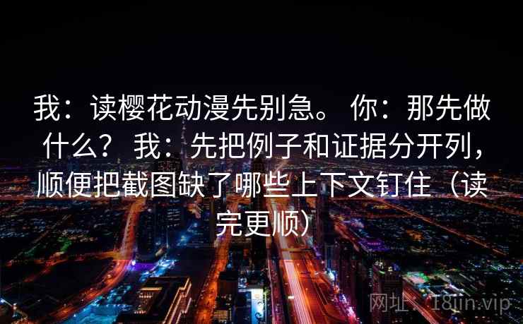 我：读樱花动漫先别急。 你：那先做什么？ 我：先把例子和证据分开列，顺便把截图缺了哪些上下文钉住（读完更顺）