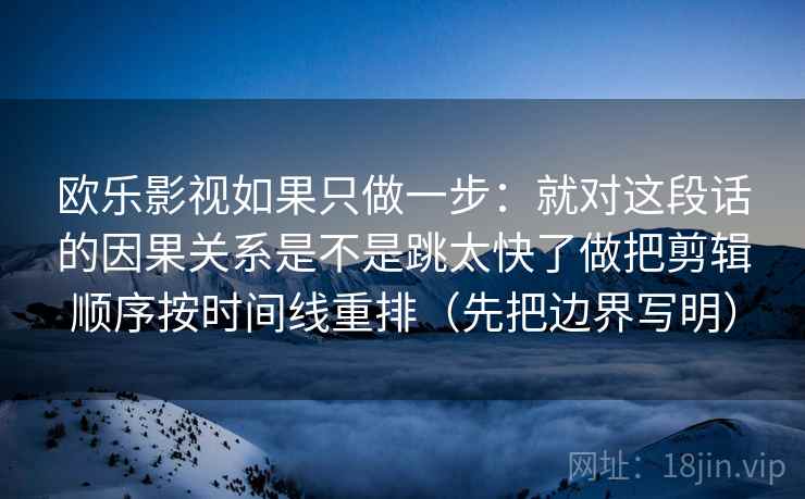 欧乐影视如果只做一步：就对这段话的因果关系是不是跳太快了做把剪辑顺序按时间线重排（先把边界写明）