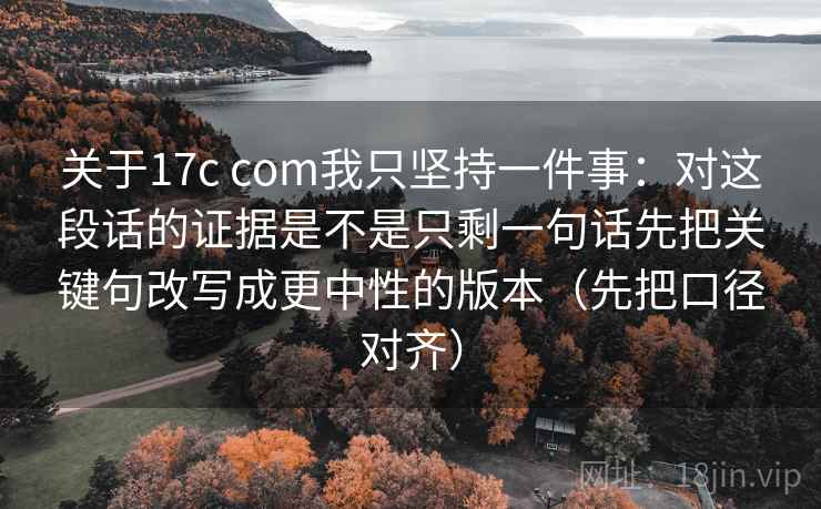 关于17c com我只坚持一件事：对这段话的证据是不是只剩一句话先把关键句改写成更中性的版本（先把口径对齐）