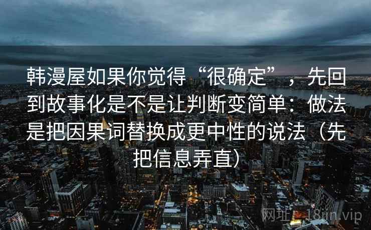 韩漫屋如果你觉得“很确定”,先回到故事化是不是让判断变简单:做法是把因果词替换成更中性的说法(先把信息弄直) 韩漫屋如果你觉得“很确定”,先回到故事化是不是让判断变简单:做法是把因果词替换成更中性的说法(先把信息弄直)