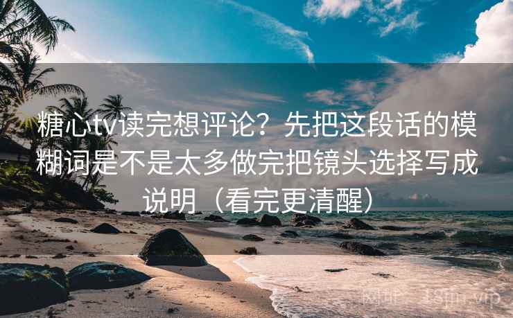 糖心tv读完想评论？先把这段话的模糊词是不是太多做完把镜头选择写成说明（看完更清醒）