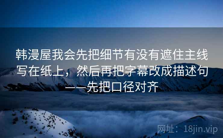 韩漫屋我会先把细节有没有遮住主线写在纸上,然后再把字幕改成描述句——先把口径对齐 韩漫屋我会先把细节有没有遮住主线写在纸上,然后再把字幕改成描述句——先把口径对齐