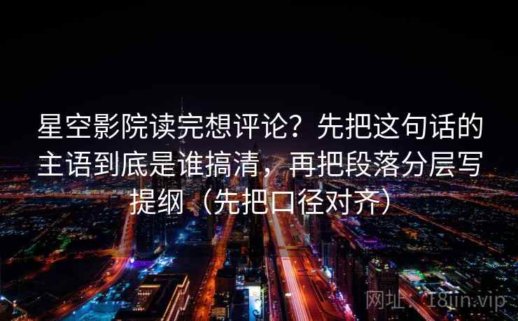 星空影院读完想评论？先把这句话的主语到底是谁搞清，再把段落分层写提纲（先把口径对齐）