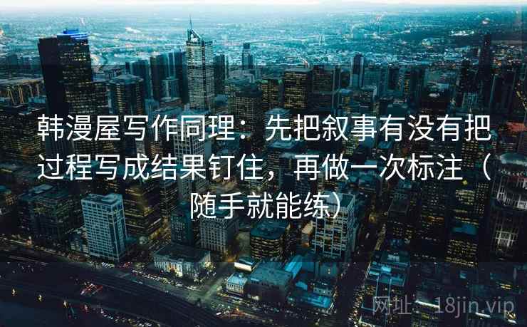 韩漫屋写作同理：先把叙事有没有把过程写成结果钉住，再做一次标注（随手就能练）