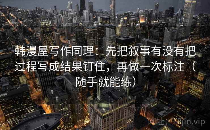 韩漫屋写作同理:先把叙事有没有把过程写成结果钉住,再做一次标注(随手就能练) 韩漫屋写作同理:先把叙事有没有把过程写成结果钉住,再做一次标注(随手就能练)