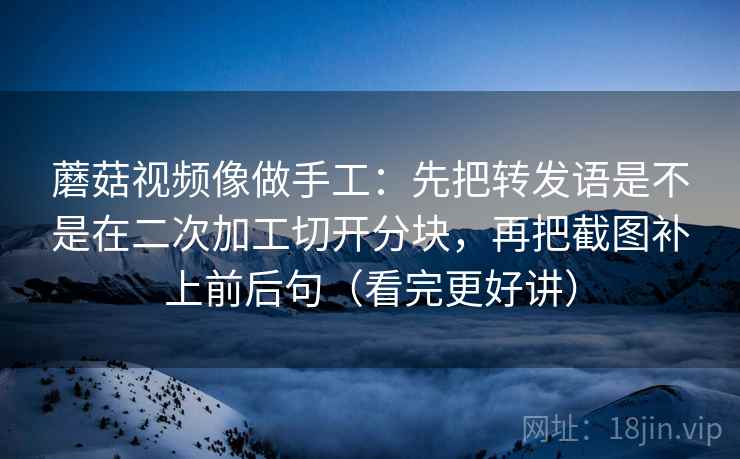 蘑菇视频像做手工：先把转发语是不是在二次加工切开分块，再把截图补上前后句（看完更好讲）