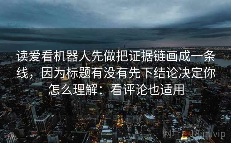 读爱看机器人先做把证据链画成一条线,因为标题有没有先下结论决定你怎么理解:看评论也适用 读爱看机器人先做把证据链画成一条线,因为标题有没有先下结论决定你怎么理解:看评论也适用